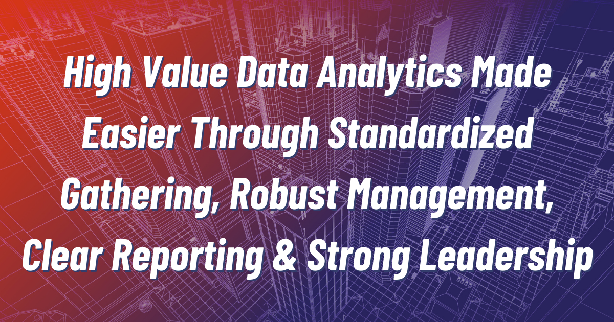High Value Data Analytics Made Easier Through Standardized Gathering, Robust Management, Clear Reporting & Strong Leadership